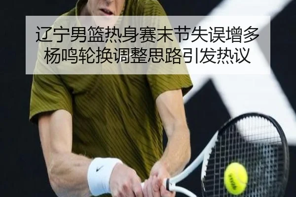 辽宁男篮热身赛末节失误增多 杨鸣轮换调整思路引发热议