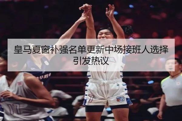 皇马夏窗补强名单更新中场接班人选择引发热议